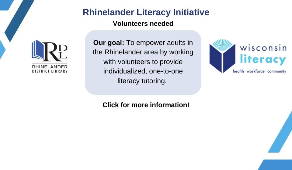 Rhnelander Literacy Initiative Did you know that 1 in 7 Wisconsin adults struggle with low literacy?* You can help! The Rhinelander District Library and Wisconsin Literacy are working together to found a nonprofit literacy organization in the Rhinelander area. Our goal: To empower adults in the Rhinelander area by working with volunteers to provide individualized, one-to-one literacy tutoring. Our need: Volunteers to help with project planning, board membership, fundraising, or literacy tutoring. Benefits for you: Give back to the community Develop new skills Meet new people Find your purpose Want to help, but not sure how? Give us a call! Contact information: eobrien@rhinelanderlibrary.org, 715-365-1070 ext. 1089 *Statistics from the National Center for Education Statistics (NCES)