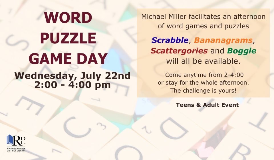 This image features words in front of a background of Scrabble letter tiles in a jumble. The image invites viewers to Word Puzzle Game Day at the Rhinelander District Library on Wednesday, July 22, from two to four P.M. Featuring Scrabble, Bananagrams, Scattergories, and a Boggle.
